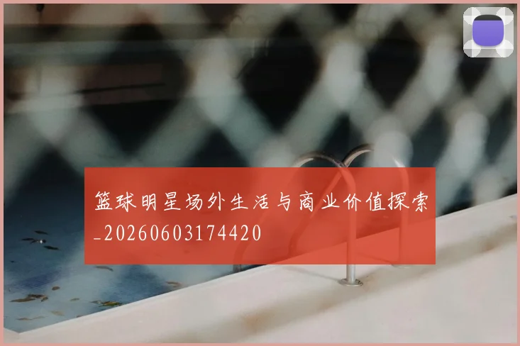 篮球明星场外生活与商业价值探索_20260603174420