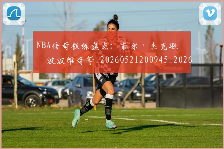 NBA传奇教练盘点:菲尔·杰克逊与波波维奇等_20260521200945_20260606165607